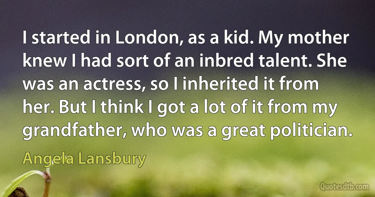 I started in London, as a kid. My mother knew I had sort of an inbred talent. She was an actress, so I inherited it from her. But I think I got a lot of it from my grandfather, who was a great politician. (Angela Lansbury)