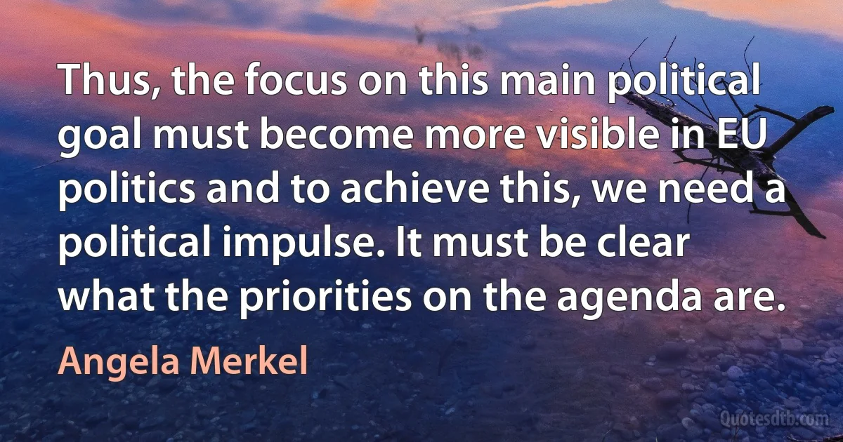 Thus, the focus on this main political goal must become more visible in EU politics and to achieve this, we need a political impulse. It must be clear what the priorities on the agenda are. (Angela Merkel)