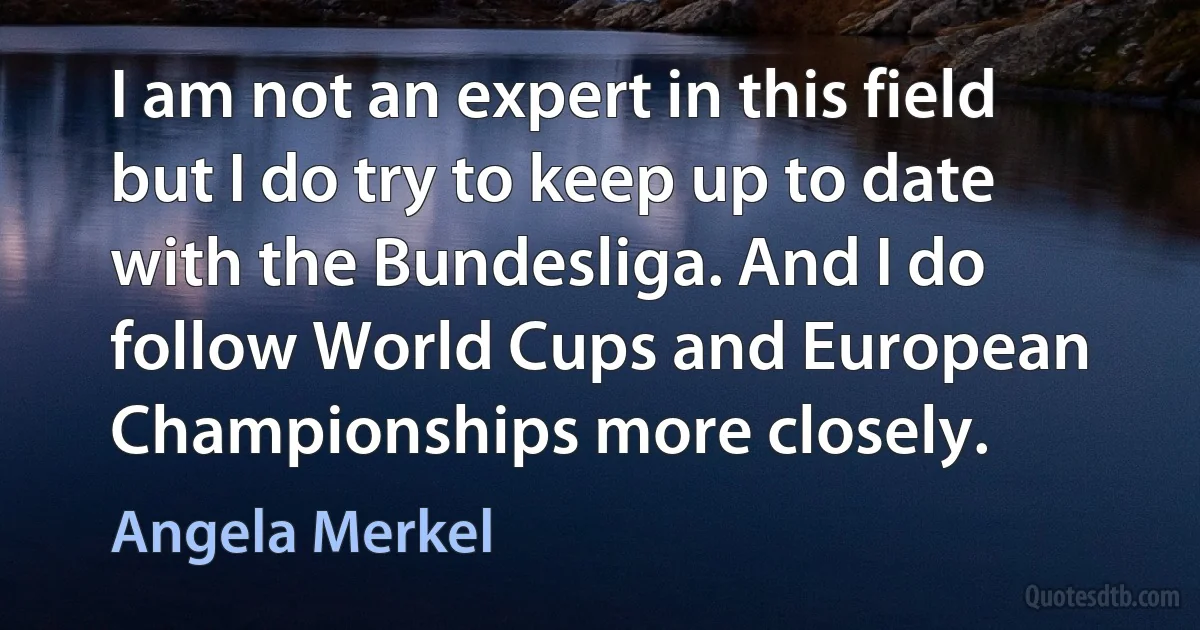 I am not an expert in this field but I do try to keep up to date with the Bundesliga. And I do follow World Cups and European Championships more closely. (Angela Merkel)