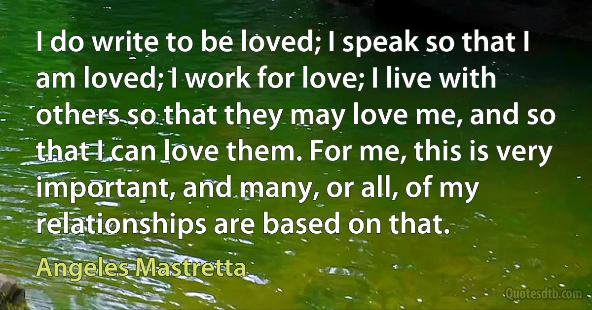 I do write to be loved; I speak so that I am loved; I work for love; I live with others so that they may love me, and so that I can love them. For me, this is very important, and many, or all, of my relationships are based on that. (Angeles Mastretta)