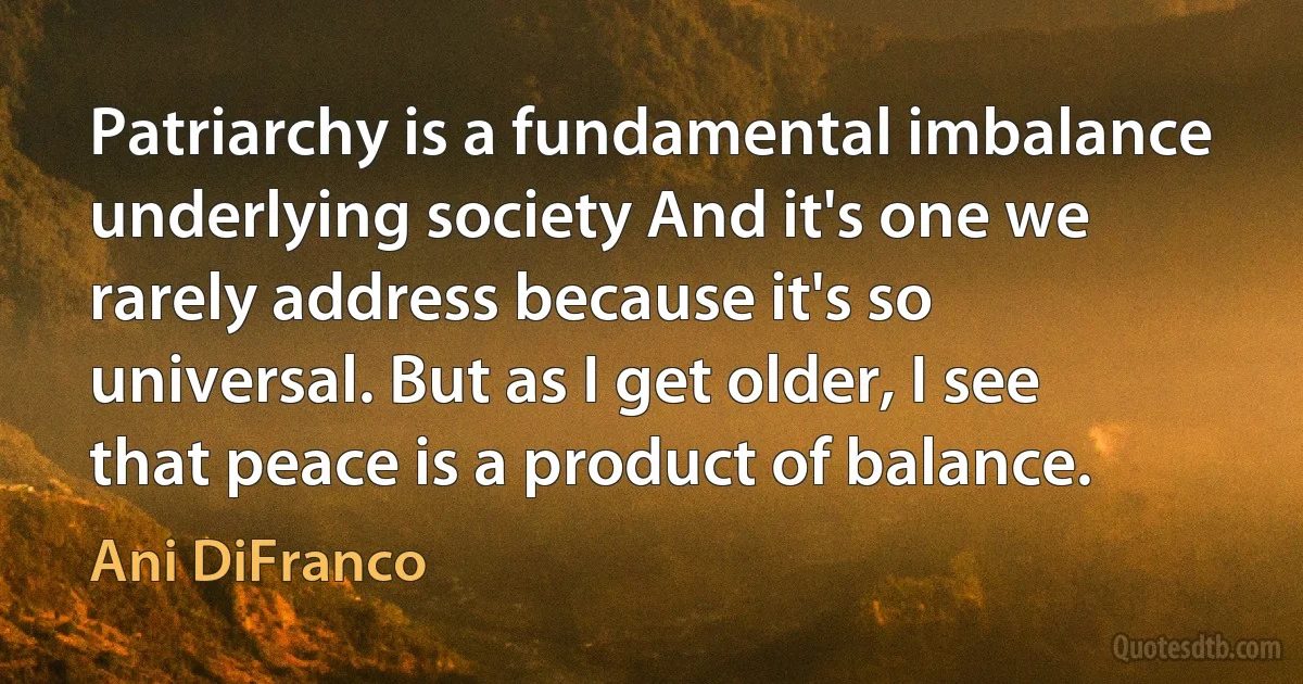 Patriarchy is a fundamental imbalance underlying society And it's one we rarely address because it's so universal. But as I get older, I see that peace is a product of balance. (Ani DiFranco)