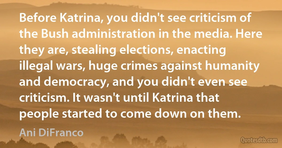 Before Katrina, you didn't see criticism of the Bush administration in the media. Here they are, stealing elections, enacting illegal wars, huge crimes against humanity and democracy, and you didn't even see criticism. It wasn't until Katrina that people started to come down on them. (Ani DiFranco)