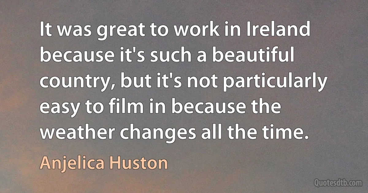 It was great to work in Ireland because it's such a beautiful country, but it's not particularly easy to film in because the weather changes all the time. (Anjelica Huston)