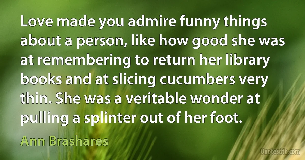 Love made you admire funny things about a person, like how good she was at remembering to return her library books and at slicing cucumbers very thin. She was a veritable wonder at pulling a splinter out of her foot. (Ann Brashares)