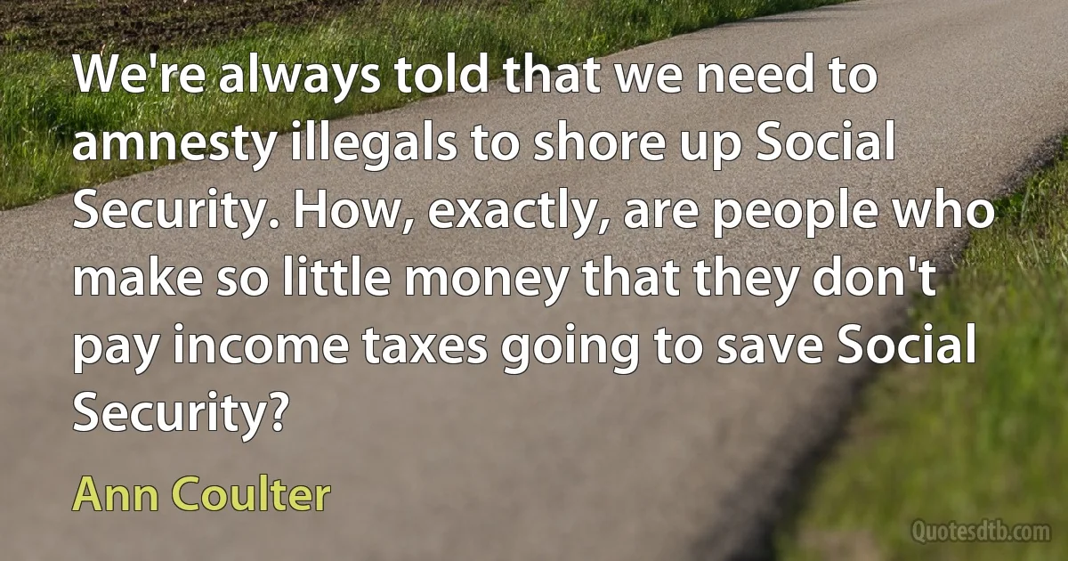 We're always told that we need to amnesty illegals to shore up Social Security. How, exactly, are people who make so little money that they don't pay income taxes going to save Social Security? (Ann Coulter)