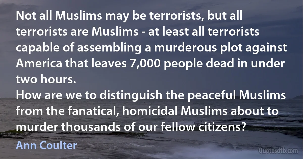 Not all Muslims may be terrorists, but all terrorists are Muslims - at least all terrorists capable of assembling a murderous plot against America that leaves 7,000 people dead in under two hours.
How are we to distinguish the peaceful Muslims from the fanatical, homicidal Muslims about to murder thousands of our fellow citizens? (Ann Coulter)