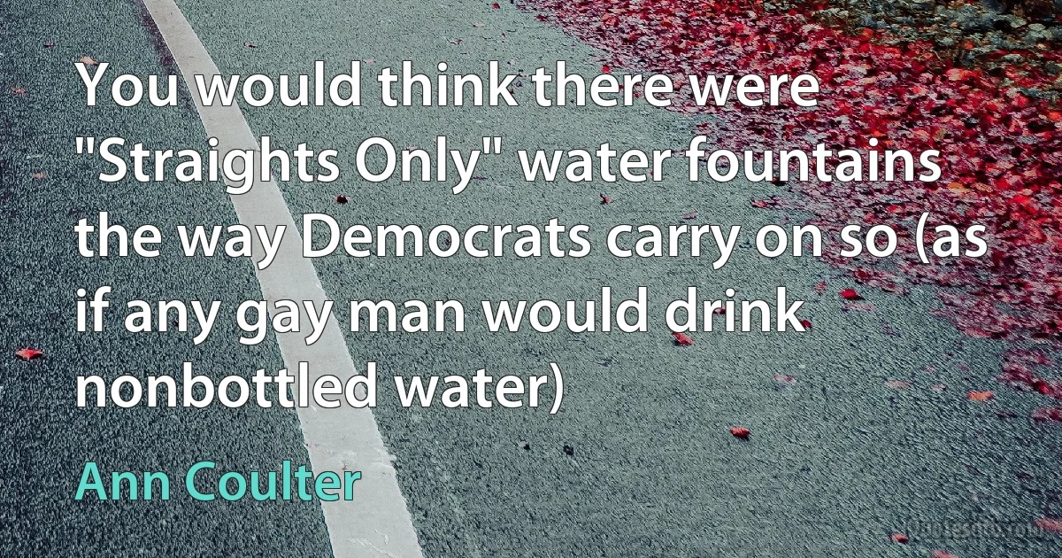 You would think there were "Straights Only" water fountains the way Democrats carry on so (as if any gay man would drink nonbottled water) (Ann Coulter)