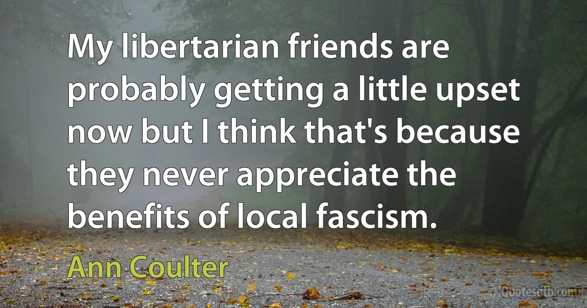 My libertarian friends are probably getting a little upset now but I think that's because they never appreciate the benefits of local fascism. (Ann Coulter)