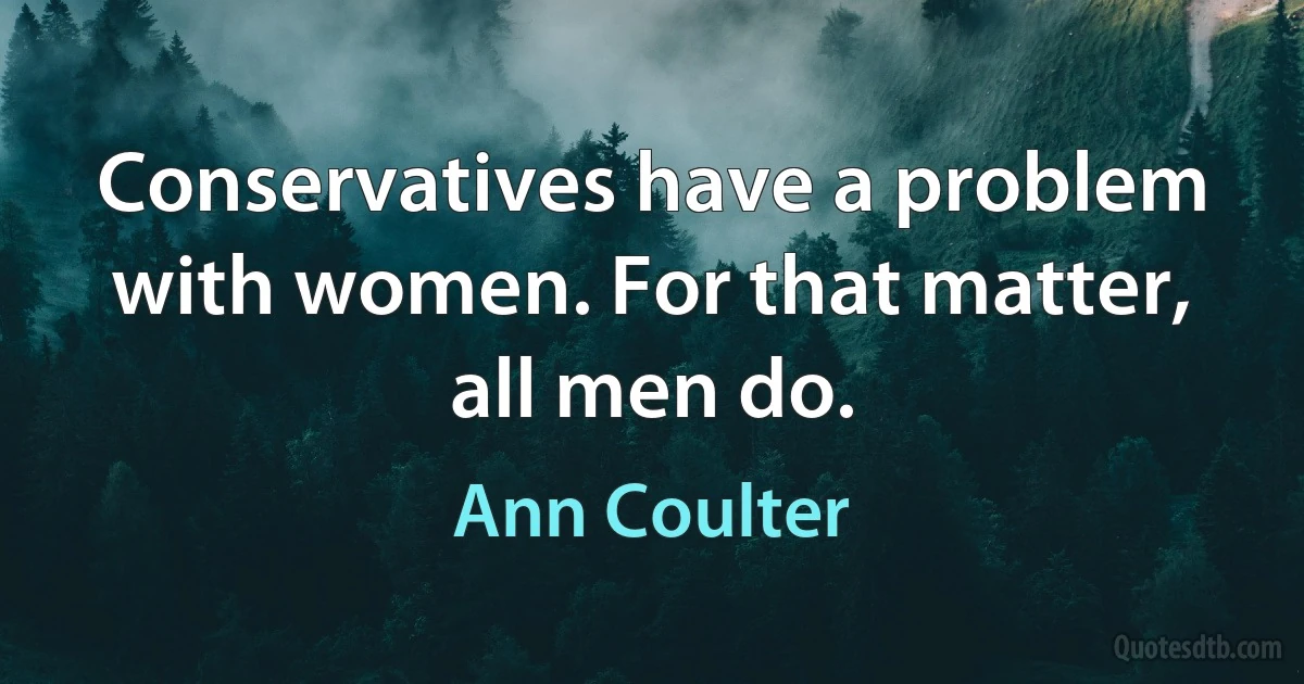 Conservatives have a problem with women. For that matter, all men do. (Ann Coulter)