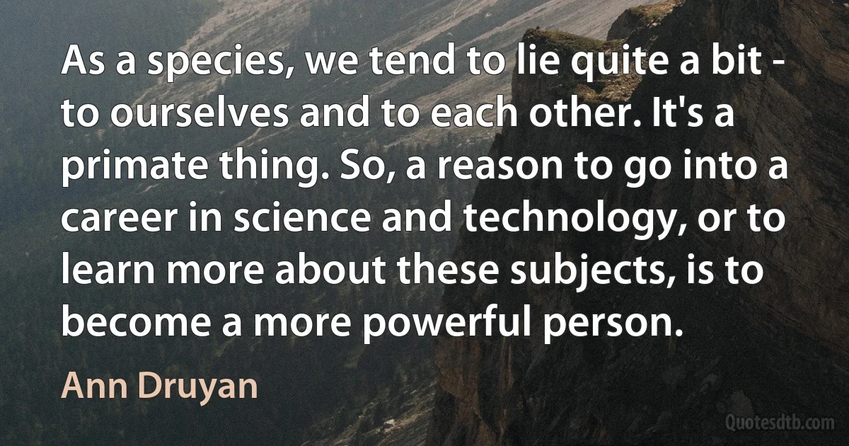 As a species, we tend to lie quite a bit - to ourselves and to each other. It's a primate thing. So, a reason to go into a career in science and technology, or to learn more about these subjects, is to become a more powerful person. (Ann Druyan)