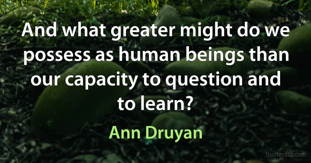 And what greater might do we possess as human beings than our capacity to question and to learn? (Ann Druyan)