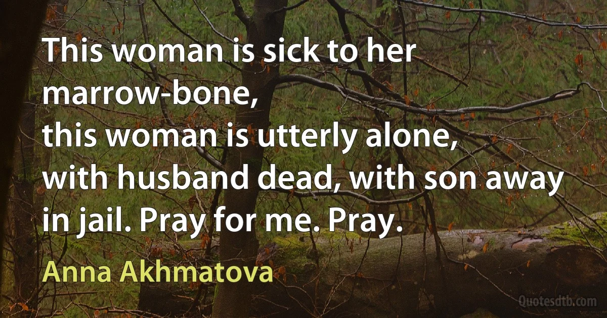 This woman is sick to her marrow-bone,
this woman is utterly alone,
with husband dead, with son away
in jail. Pray for me. Pray. (Anna Akhmatova)