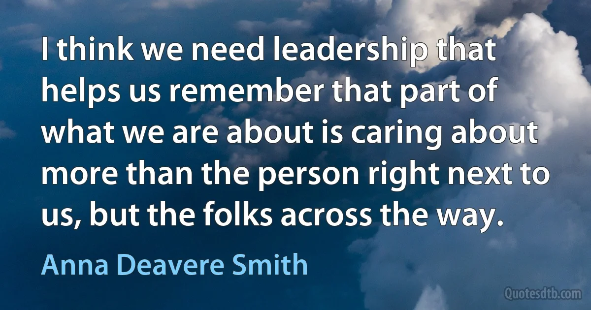 I think we need leadership that helps us remember that part of what we are about is caring about more than the person right next to us, but the folks across the way. (Anna Deavere Smith)