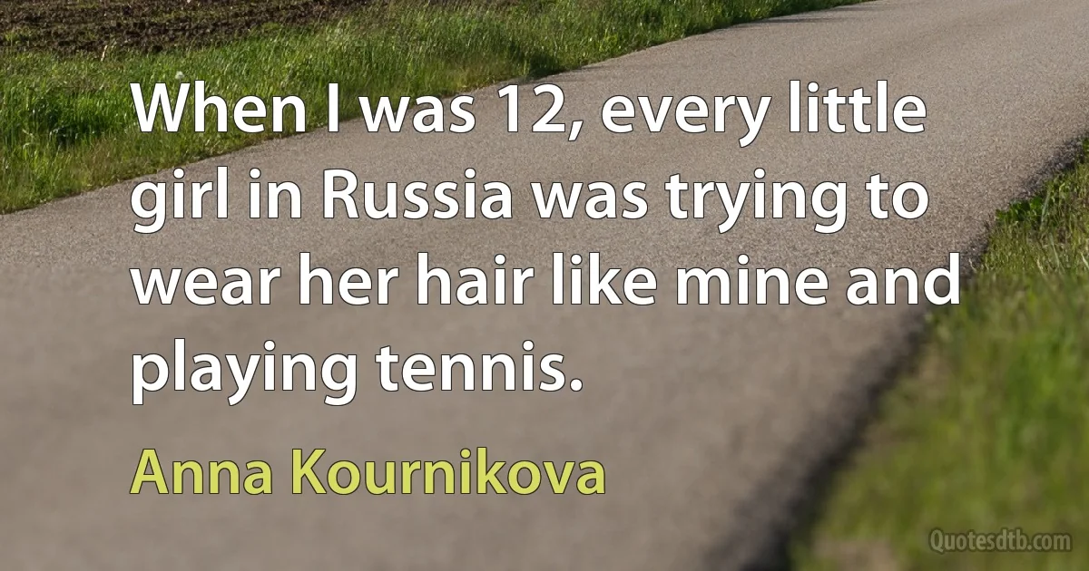 When I was 12, every little girl in Russia was trying to wear her hair like mine and playing tennis. (Anna Kournikova)