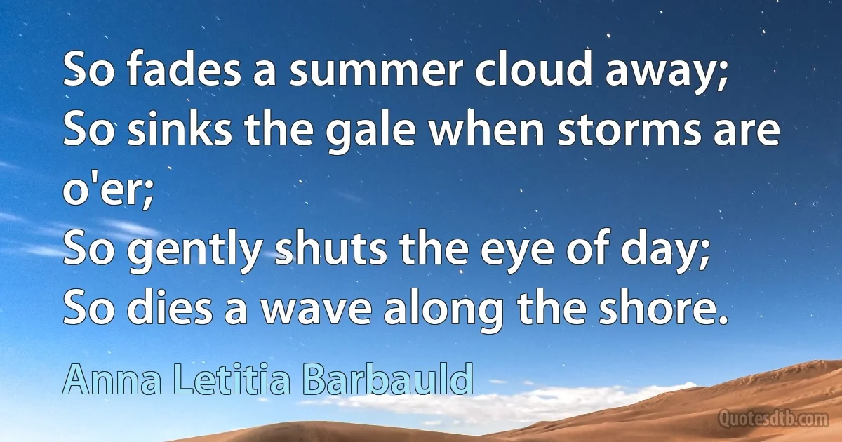 So fades a summer cloud away;
So sinks the gale when storms are o'er;
So gently shuts the eye of day;
So dies a wave along the shore. (Anna Letitia Barbauld)