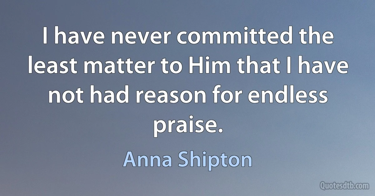 I have never committed the least matter to Him that I have not had reason for endless praise. (Anna Shipton)