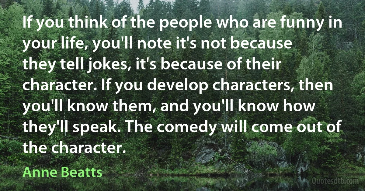 If you think of the people who are funny in your life, you'll note it's not because they tell jokes, it's because of their character. If you develop characters, then you'll know them, and you'll know how they'll speak. The comedy will come out of the character. (Anne Beatts)