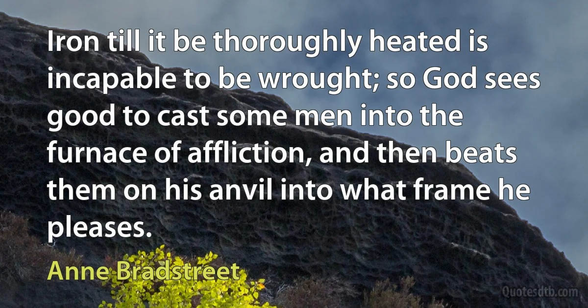 Iron till it be thoroughly heated is incapable to be wrought; so God sees good to cast some men into the furnace of affliction, and then beats them on his anvil into what frame he pleases. (Anne Bradstreet)