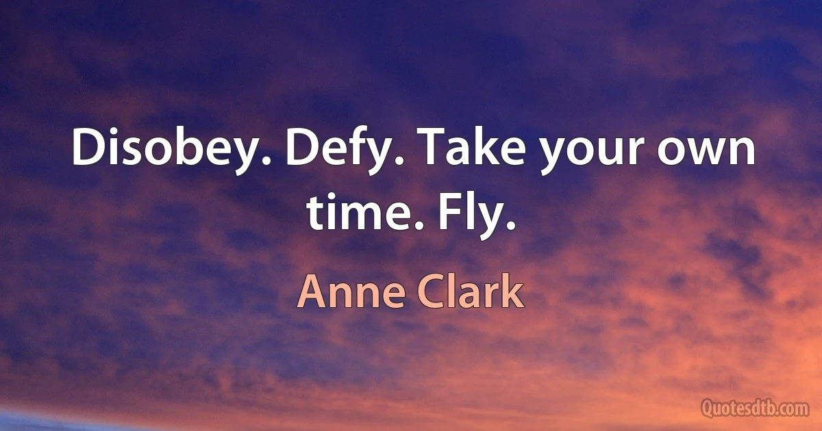 Disobey. Defy. Take your own time. Fly. (Anne Clark)