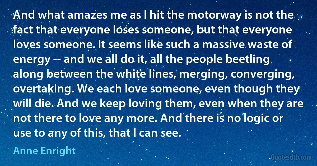 And what amazes me as I hit the motorway is not the fact that everyone loses someone, but that everyone loves someone. It seems like such a massive waste of energy -- and we all do it, all the people beetling along between the white lines, merging, converging, overtaking. We each love someone, even though they will die. And we keep loving them, even when they are not there to love any more. And there is no logic or use to any of this, that I can see. (Anne Enright)