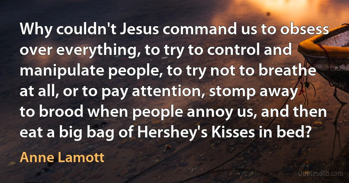 Why couldn't Jesus command us to obsess over everything, to try to control and manipulate people, to try not to breathe at all, or to pay attention, stomp away to brood when people annoy us, and then eat a big bag of Hershey's Kisses in bed? (Anne Lamott)