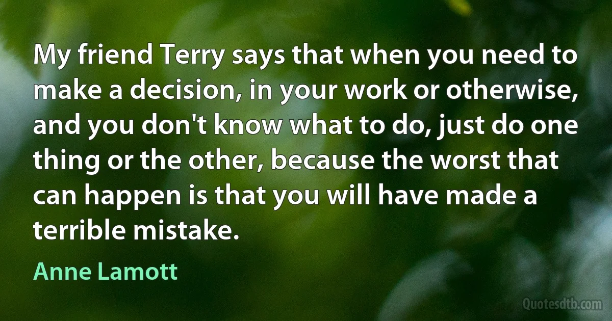 My friend Terry says that when you need to make a decision, in your work or otherwise, and you don't know what to do, just do one thing or the other, because the worst that can happen is that you will have made a terrible mistake. (Anne Lamott)