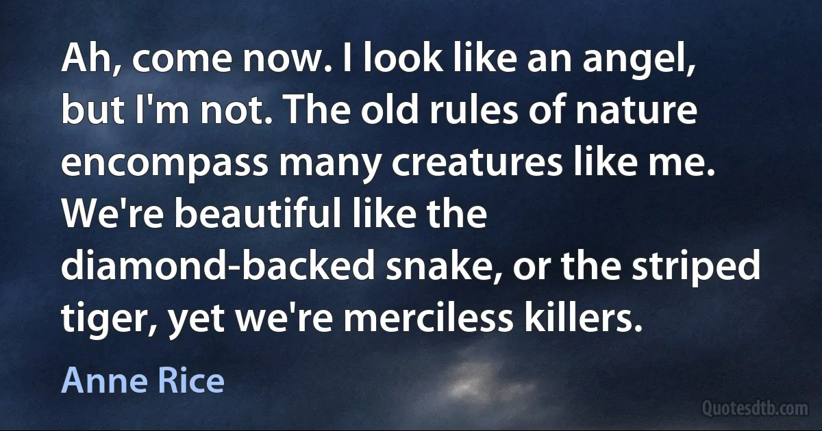 Ah, come now. I look like an angel, but I'm not. The old rules of nature encompass many creatures like me. We're beautiful like the diamond-backed snake, or the striped tiger, yet we're merciless killers. (Anne Rice)