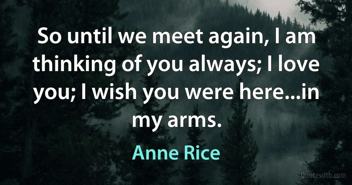 So until we meet again, I am thinking of you always; I love you; I wish you were here...in my arms. (Anne Rice)