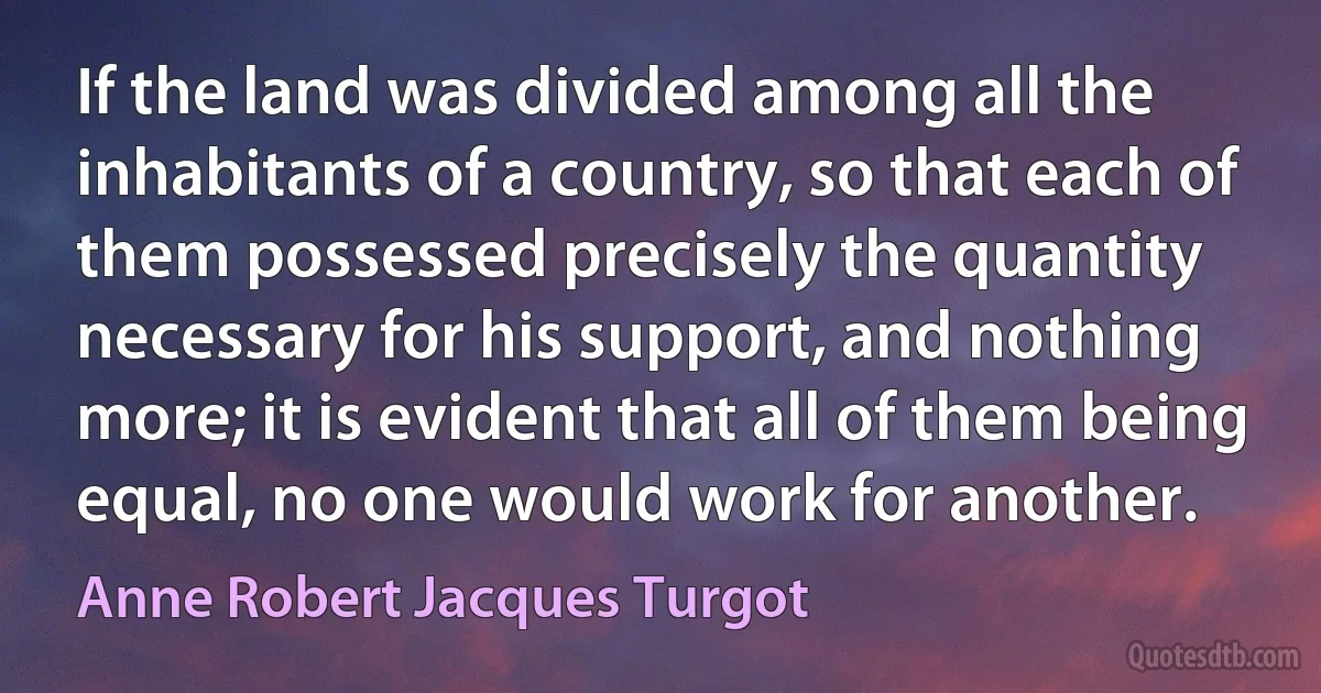 If the land was divided among all the inhabitants of a country, so that each of them possessed precisely the quantity necessary for his support, and nothing more; it is evident that all of them being equal, no one would work for another. (Anne Robert Jacques Turgot)