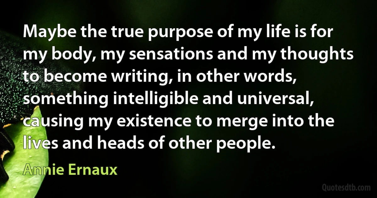 Maybe the true purpose of my life is for my body, my sensations and my thoughts to become writing, in other words, something intelligible and universal, causing my existence to merge into the lives and heads of other people. (Annie Ernaux)