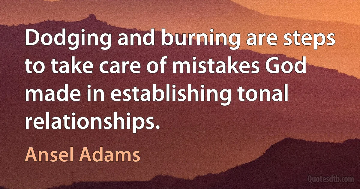 Dodging and burning are steps to take care of mistakes God made in establishing tonal relationships. (Ansel Adams)