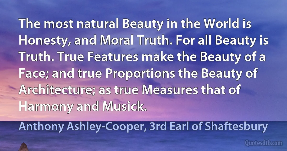 The most natural Beauty in the World is Honesty, and Moral Truth. For all Beauty is Truth. True Features make the Beauty of a Face; and true Proportions the Beauty of Architecture; as true Measures that of Harmony and Musick. (Anthony Ashley-Cooper, 3rd Earl of Shaftesbury)