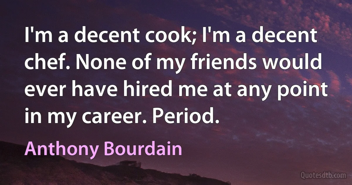 I'm a decent cook; I'm a decent chef. None of my friends would ever have hired me at any point in my career. Period. (Anthony Bourdain)