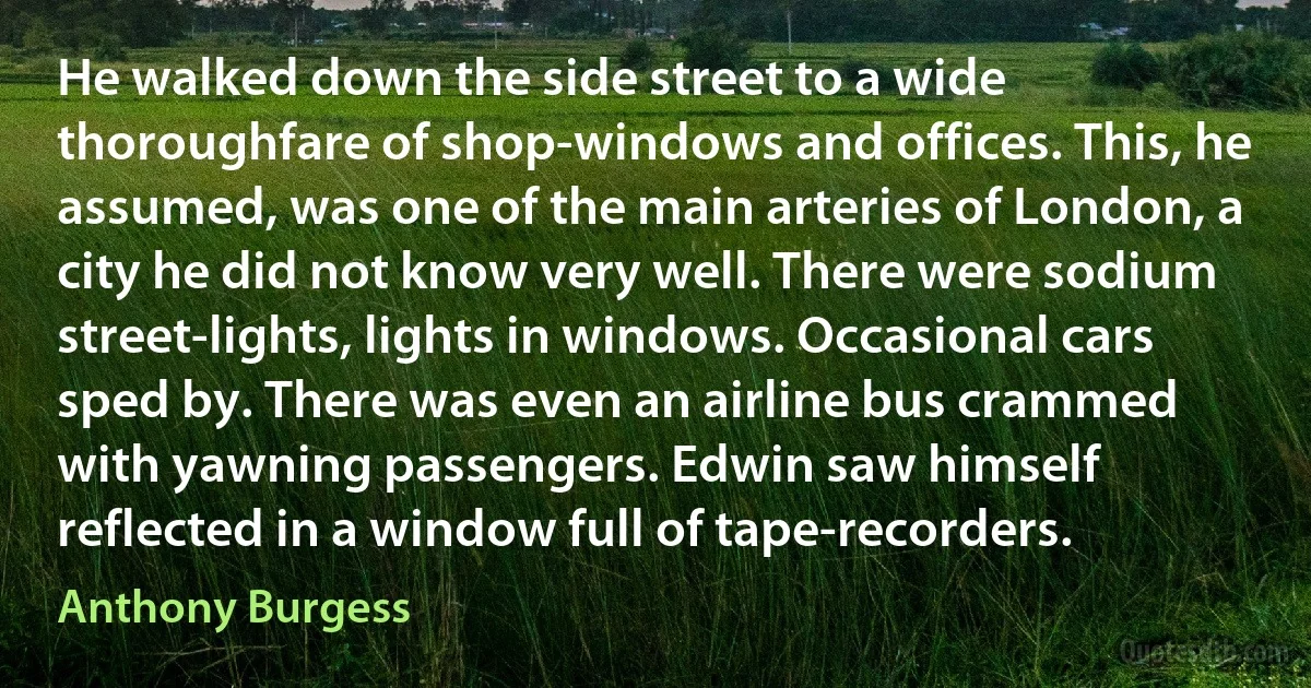 He walked down the side street to a wide thoroughfare of shop-windows and offices. This, he assumed, was one of the main arteries of London, a city he did not know very well. There were sodium street-lights, lights in windows. Occasional cars sped by. There was even an airline bus crammed with yawning passengers. Edwin saw himself reflected in a window full of tape-recorders. (Anthony Burgess)