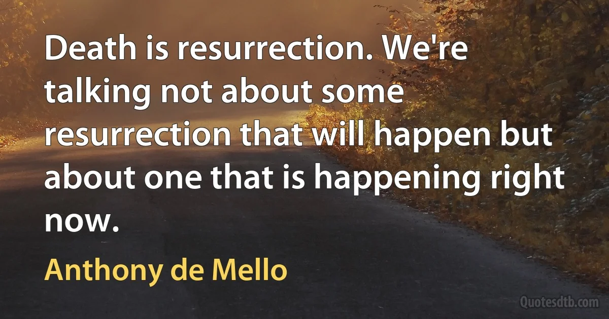 Death is resurrection. We're talking not about some resurrection that will happen but about one that is happening right now. (Anthony de Mello)