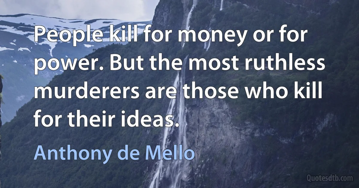 People kill for money or for power. But the most ruthless murderers are those who kill for their ideas. (Anthony de Mello)