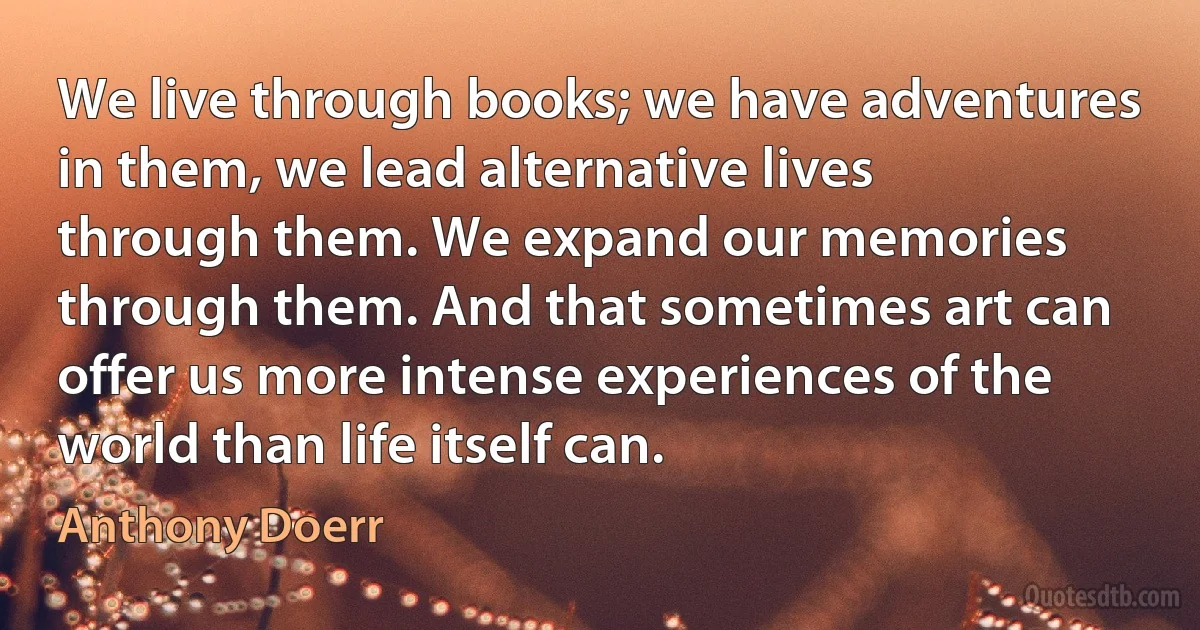 We live through books; we have adventures in them, we lead alternative lives through them. We expand our memories through them. And that sometimes art can offer us more intense experiences of the world than life itself can. (Anthony Doerr)