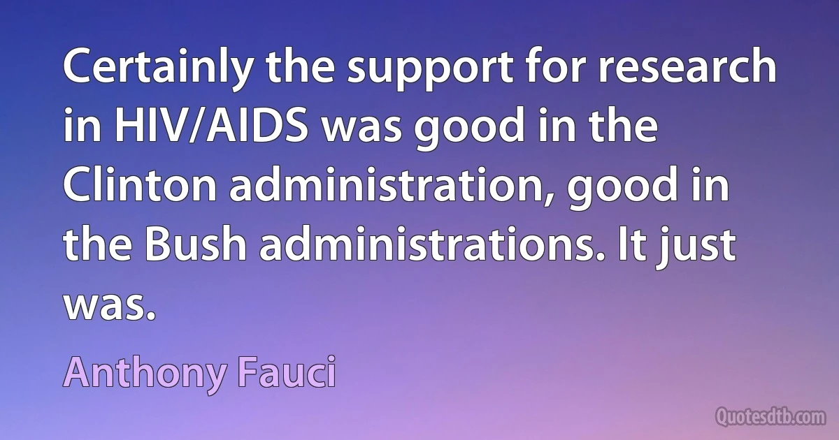 Certainly the support for research in HIV/AIDS was good in the Clinton administration, good in the Bush administrations. It just was. (Anthony Fauci)