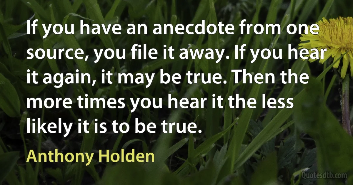 If you have an anecdote from one source, you file it away. If you hear it again, it may be true. Then the more times you hear it the less likely it is to be true. (Anthony Holden)