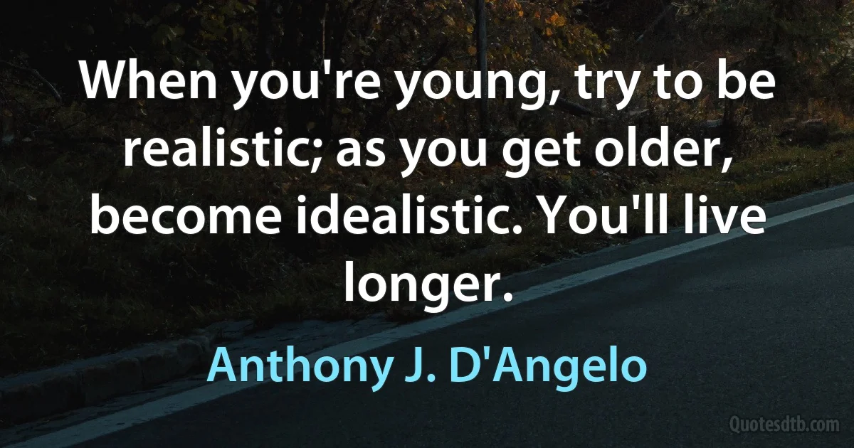 When you're young, try to be realistic; as you get older, become idealistic. You'll live longer. (Anthony J. D'Angelo)