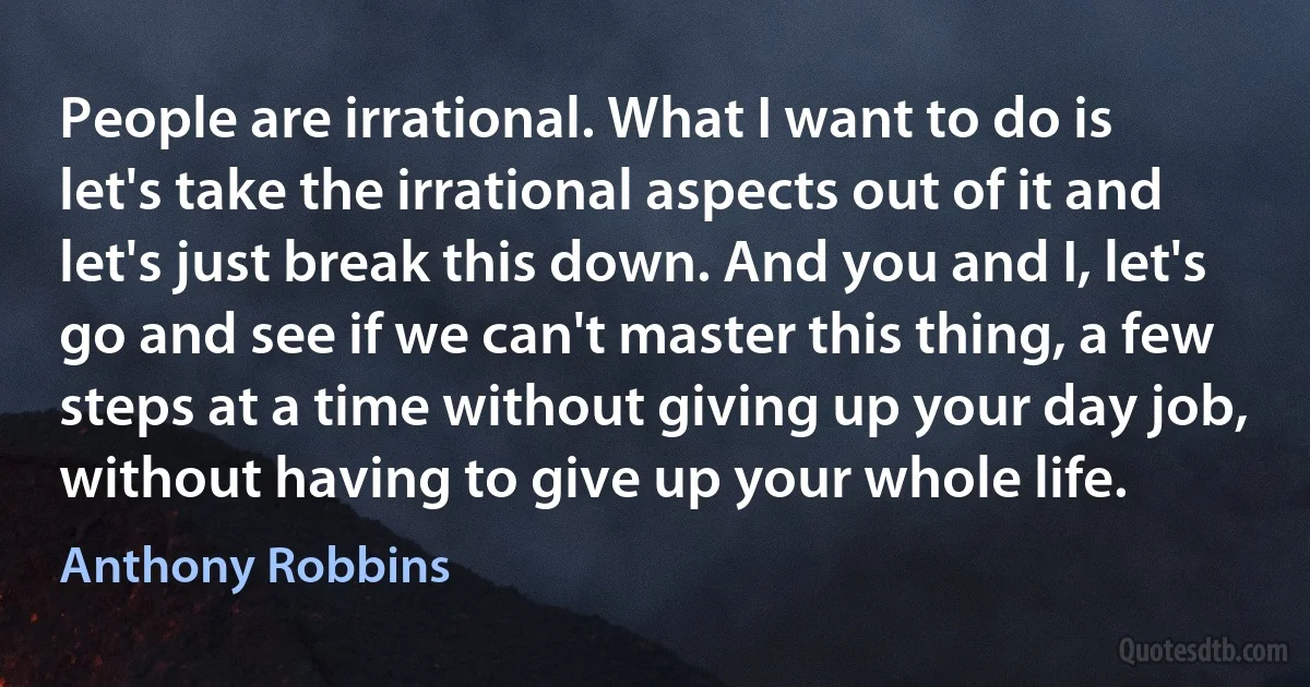 People are irrational. What I want to do is let's take the irrational aspects out of it and let's just break this down. And you and I, let's go and see if we can't master this thing, a few steps at a time without giving up your day job, without having to give up your whole life. (Anthony Robbins)