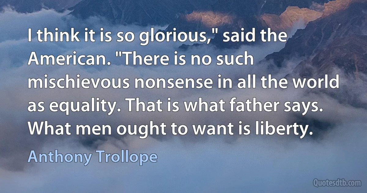 I think it is so glorious," said the American. "There is no such mischievous nonsense in all the world as equality. That is what father says. What men ought to want is liberty. (Anthony Trollope)