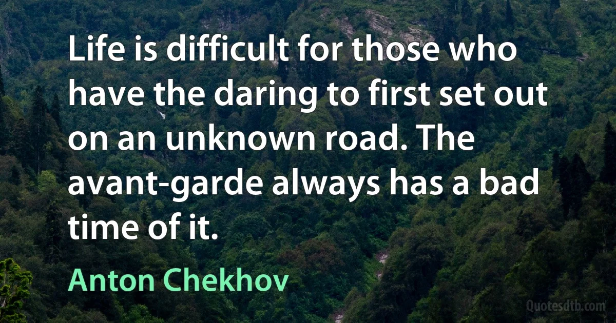 Life is difficult for those who have the daring to first set out on an unknown road. The avant-garde always has a bad time of it. (Anton Chekhov)