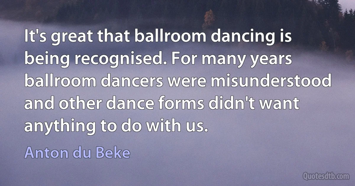 It's great that ballroom dancing is being recognised. For many years ballroom dancers were misunderstood and other dance forms didn't want anything to do with us. (Anton du Beke)