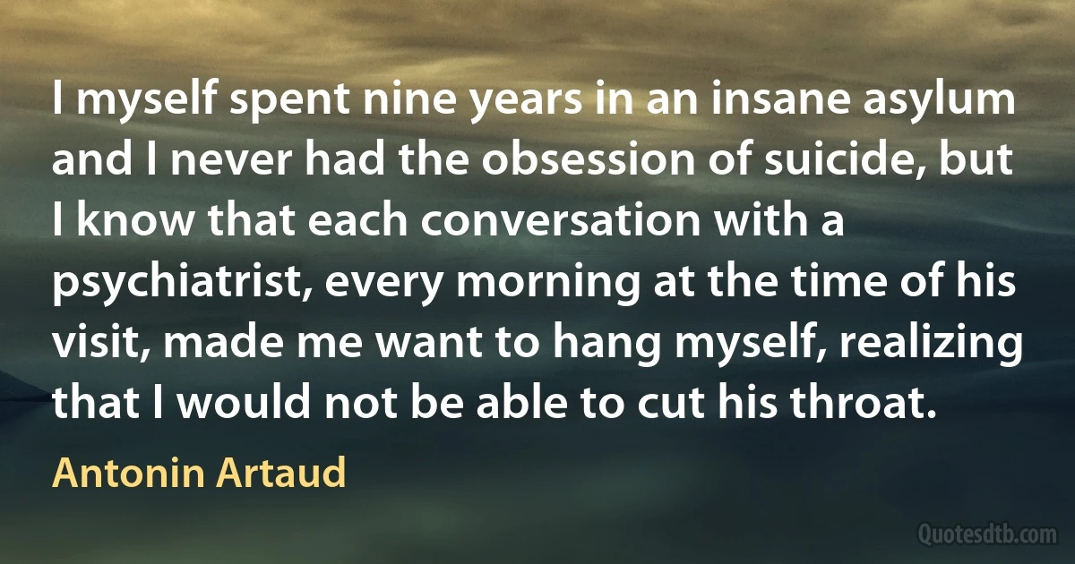 I myself spent nine years in an insane asylum and I never had the obsession of suicide, but I know that each conversation with a psychiatrist, every morning at the time of his visit, made me want to hang myself, realizing that I would not be able to cut his throat. (Antonin Artaud)