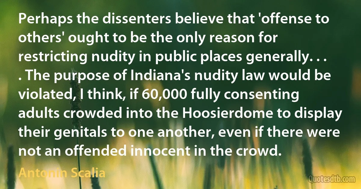 Perhaps the dissenters believe that 'offense to others' ought to be the only reason for restricting nudity in public places generally. . . . The purpose of Indiana's nudity law would be violated, I think, if 60,000 fully consenting adults crowded into the Hoosierdome to display their genitals to one another, even if there were not an offended innocent in the crowd. (Antonin Scalia)