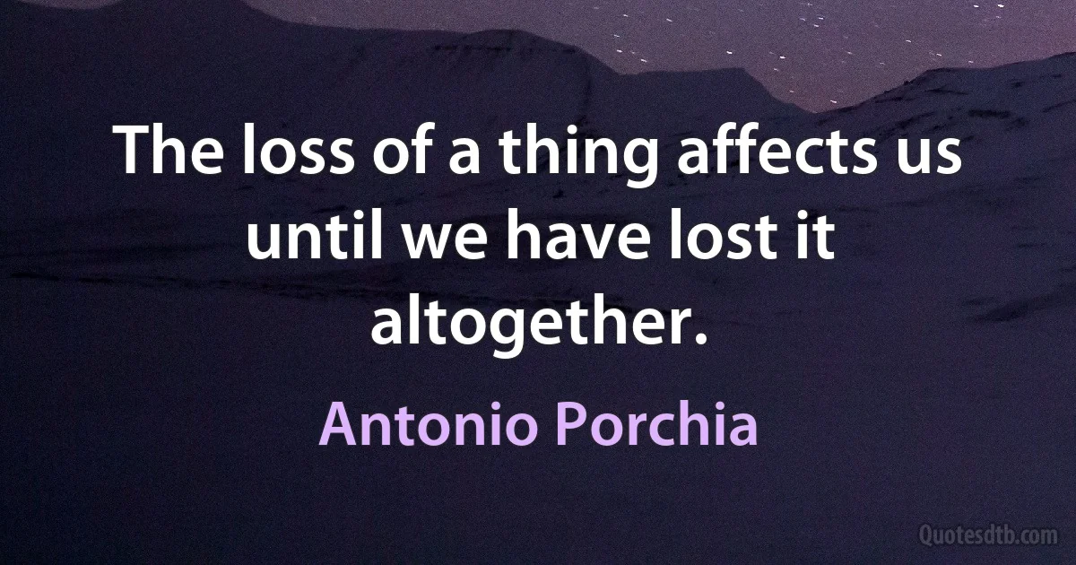 The loss of a thing affects us until we have lost it altogether. (Antonio Porchia)