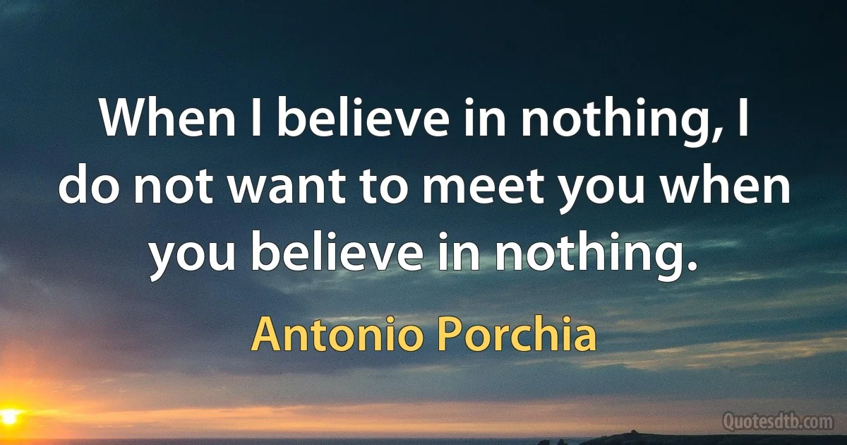 When I believe in nothing, I do not want to meet you when you believe in nothing. (Antonio Porchia)