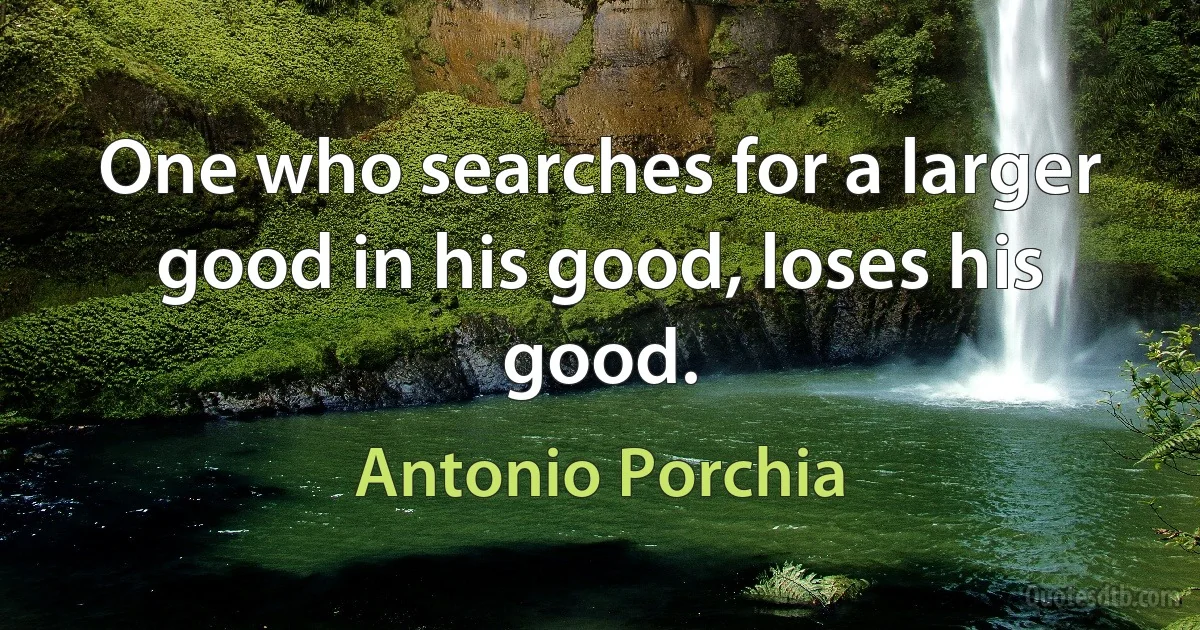 One who searches for a larger good in his good, loses his good. (Antonio Porchia)