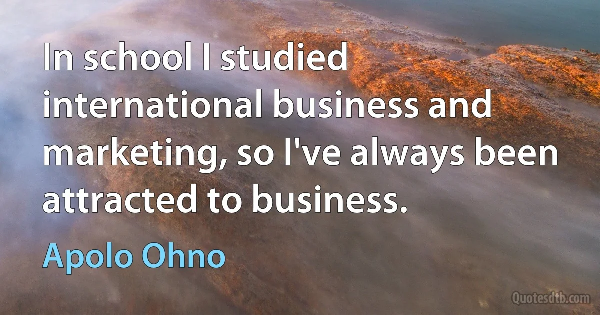 In school I studied international business and marketing, so I've always been attracted to business. (Apolo Ohno)